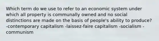 Which term do we use to refer to an economic system under which all property is communally owned and no social distinctions are made on the basis of people's ability to produce? -contemporary capitalism -laissez-faire capitalism -socialism -communism