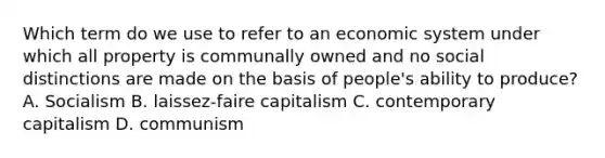 Which term do we use to refer to an economic system under which all property is communally owned and no social distinctions are made on the basis of people's ability to produce? A. Socialism B. laissez-faire capitalism C. contemporary capitalism D. communism