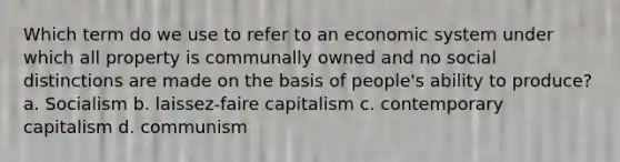 Which term do we use to refer to an economic system under which all property is communally owned and no social distinctions are made on the basis of people's ability to produce? a. Socialism b. laissez-faire capitalism c. contemporary capitalism d. communism