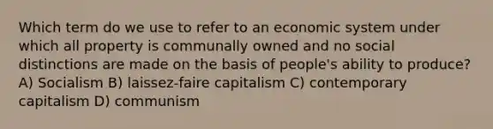 Which term do we use to refer to an economic system under which all property is communally owned and no social distinctions are made on the basis of people's ability to produce? A) Socialism B) laissez-faire capitalism C) contemporary capitalism D) communism