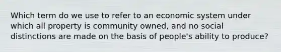 Which term do we use to refer to an economic system under which all property is community owned, and no social distinctions are made on the basis of people's ability to produce?