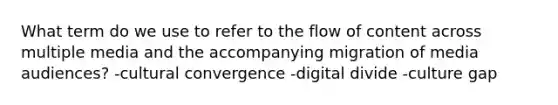 What term do we use to refer to the flow of content across multiple media and the accompanying migration of <a href='https://www.questionai.com/knowledge/kcEg2JodfD-media-audiences' class='anchor-knowledge'>media audiences</a>? -cultural convergence -<a href='https://www.questionai.com/knowledge/kRxRAwpmll-digital-divide' class='anchor-knowledge'>digital divide</a> -culture gap