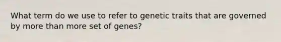 What term do we use to refer to genetic traits that are governed by more than more set of genes?