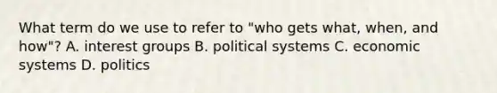 What term do we use to refer to "who gets what, when, and how"? A. interest groups B. political systems C. economic systems D. politics