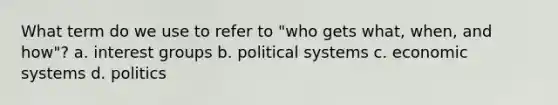 What term do we use to refer to "who gets what, when, and how"? a. interest groups b. political systems c. economic systems d. politics