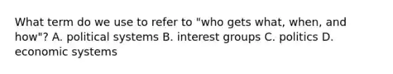 What term do we use to refer to "who gets what, when, and how"? A. political systems B. interest groups C. politics D. economic systems