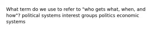 What term do we use to refer to "who gets what, when, and how"? political systems interest groups politics economic systems