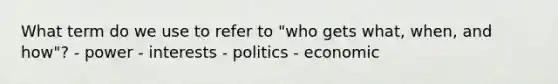 What term do we use to refer to "who gets what, when, and how"? - power - interests - politics - economic