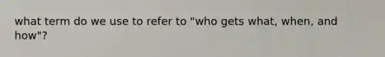 what term do we use to refer to "who gets what, when, and how"?