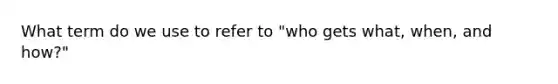 What term do we use to refer to "who gets what, when, and how?"