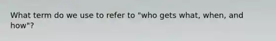 What term do we use to refer to "who gets what, when, and how"?