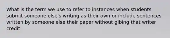 What is the term we use to refer to instances when students submit someone else's writing as their own or include sentences written by someone else their paper without gibing that writer credit