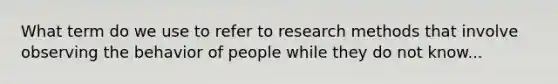 What term do we use to refer to research methods that involve observing the behavior of people while they do not know...