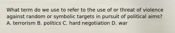 What term do we use to refer to the use of or threat of violence against random or symbolic targets in pursuit of political aims? A. terrorism B. politics C. hard negotiation D. war