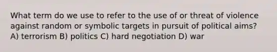 What term do we use to refer to the use of or threat of violence against random or symbolic targets in pursuit of political aims? A) terrorism B) politics C) hard negotiation D) war