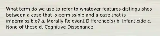 What term do we use to refer to whatever features distinguishes between a case that is permissible and a case that is impermissible? a. Morally Relevant Difference(s) b. Infanticide c. None of these d. Cognitive Dissonance