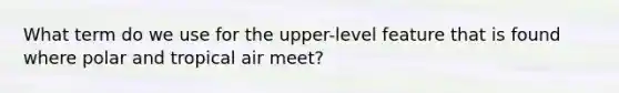 What term do we use for the upper-level feature that is found where polar and tropical air meet?