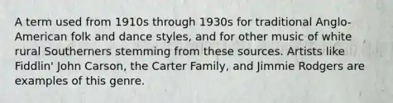 A term used from 1910s through 1930s for traditional Anglo-American folk and dance styles, and for other music of white rural Southerners stemming from these sources. Artists like Fiddlin' John Carson, the Carter Family, and Jimmie Rodgers are examples of this genre.