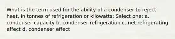 What is the term used for the ability of a condenser to reject heat, in tonnes of refrigeration or kilowatts: Select one: a. condenser capacity b. condenser refrigeration c. net refrigerating effect d. condenser effect