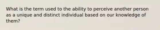 What is the term used to the ability to perceive another person as a unique and distinct individual based on our knowledge of them?