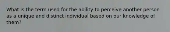 What is the term used for the ability to perceive another person as a unique and distinct individual based on our knowledge of them?