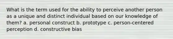 What is the term used for the ability to perceive another person as a unique and distinct individual based on our knowledge of them? a. personal construct b. prototype c. person-centered perception d. constructive bias