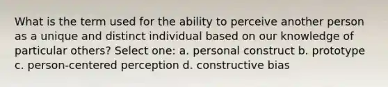 What is the term used for the ability to perceive another person as a unique and distinct individual based on our knowledge of particular others? Select one: a. personal construct b. prototype c. person-centered perception d. constructive bias