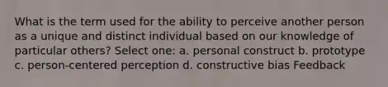 What is the term used for the ability to perceive another person as a unique and distinct individual based on our knowledge of particular others? Select one: a. personal construct b. prototype c. person-centered perception d. constructive bias Feedback