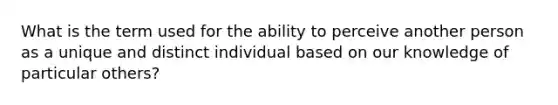 What is the term used for the ability to perceive another person as a unique and distinct individual based on our knowledge of particular others?