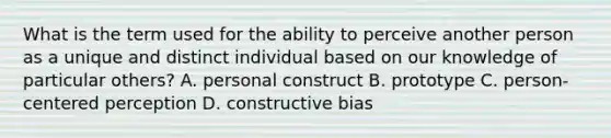 What is the term used for the ability to perceive another person as a unique and distinct individual based on our knowledge of particular others? A. personal construct B. prototype C. person-centered perception D. constructive bias