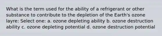 What is the term used for the ability of a refrigerant or other substance to contribute to the depletion of the Earth's ozone layre: Select one: a. ozone depleting ability b. ozone destruction ability c. ozone depleting potential d. ozone destruction potential