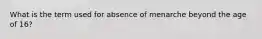 What is the term used for absence of menarche beyond the age of 16?