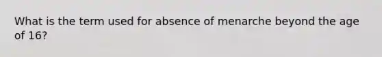 What is the term used for absence of menarche beyond the age of 16?