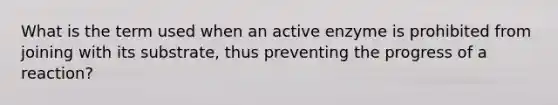 What is the term used when an active enzyme is prohibited from joining with its substrate, thus preventing the progress of a reaction?