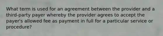 What term is used for an agreement between the provider and a third-party payer whereby the provider agrees to accept the payer's allowed fee as payment in full for a particular service or procedure?