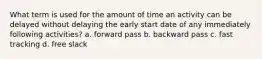 What term is used for the amount of time an activity can be delayed without delaying the early start date of any immediately following activities? a. forward pass b. backward pass c. fast tracking d. free slack