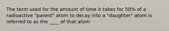 The term used for the amount of time it takes for 50% of a radioactive "parent" atom to decay into a "daughter" atom is referred to as the ____ of that atom