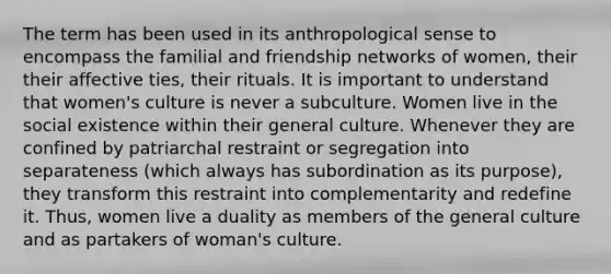 The term has been used in its anthropological sense to encompass the familial and friendship networks of women, their their affective ties, their rituals. It is important to understand that women's culture is never a subculture. Women live in the social existence within their general culture. Whenever they are confined by patriarchal restraint or segregation into separateness (which always has subordination as its purpose), they transform this restraint into complementarity and redefine it. Thus, women live a duality as members of the general culture and as partakers of woman's culture.