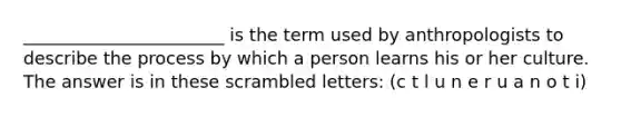 _______________________ is the term used by anthropologists to describe the process by which a person learns his or her culture. The answer is in these scrambled letters: (c t l u n e r u a n o t i)