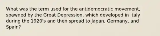 What was the term used for the antidemocratic movement, spawned by the Great Depression, which developed in Italy during the 1920's and then spread to Japan, Germany, and Spain?