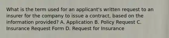 What is the term used for an applicant's written request to an insurer for the company to issue a contract, based on the information provided? A. Application B. Policy Request C. Insurance Request Form D. Request for Insurance