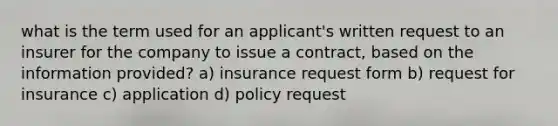 what is the term used for an applicant's written request to an insurer for the company to issue a contract, based on the information provided? a) insurance request form b) request for insurance c) application d) policy request