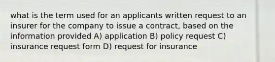 what is the term used for an applicants written request to an insurer for the company to issue a contract, based on the information provided A) application B) policy request C) insurance request form D) request for insurance