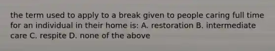 the term used to apply to a break given to people caring full time for an individual in their home is: A. restoration B. intermediate care C. respite D. none of the above