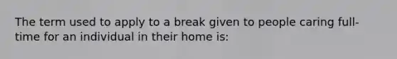 The term used to apply to a break given to people caring full-time for an individual in their home is: