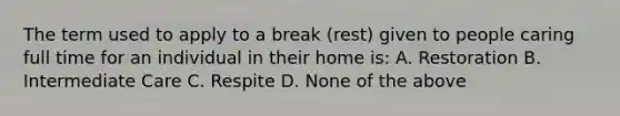 The term used to apply to a break (rest) given to people caring full time for an individual in their home is: A. Restoration B. Intermediate Care C. Respite D. None of the above