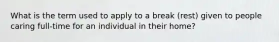 What is the term used to apply to a break (rest) given to people caring full-time for an individual in their home?