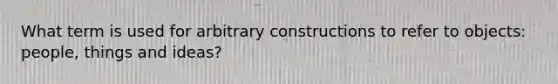 What term is used for arbitrary constructions to refer to objects: people, things and ideas?