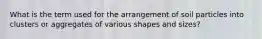 What is the term used for the arrangement of soil particles into clusters or aggregates of various shapes and sizes?