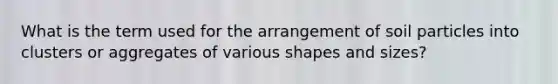 What is the term used for the arrangement of soil particles into clusters or aggregates of various shapes and sizes?